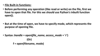 • File Built-in functions:
• Before performing any operation (like read or write) on the file, first we
have to open that file. For this we should use Python's inbuilt function
open().
• But at the time of open, we have to specify mode, which represents the
purpose of opening file.
• Syntax :handle = open(file_name, access_mode = 'r’)
(Or)
f = open(filename, mode)
 