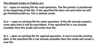 The allowed modes in Python are:
1) r ->open an existing file for read operation. The file pointer is positioned
at the beginning of the file. If the specified file does not exist then we will
get FileNotFoundError. This is default mode.
2) w -> open an existing file for write operation. If the file already contains
some data then it will be overridden. If the specified file is not already
available then this mode will create that file.
3) a -> open an existing file for append operation. It won't override existing
data. If the specified file is not already available then this mode will create a
new file.
 
