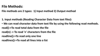 File Methods:
File methods are 2 types: 1) Input method 2) Output method
1. Input methods (Reading Character Data from text files):
• We can read character data from text file by using the following read methods.
read()->To read total data from the file
read(n) -> To read 'n' characters from the file
readline()->To read only one line
readlines()->To read all lines into a list
 