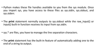 • Python makes these file handles available to you from the sys module. Once
you import sys, you have access to these files as sys.stdin, sys.stdout, and
sys.stderr.
• The print statement normally outputs to sys.stdout while the raw_input() or
input() built-in function receives its input from sys.stdin.
• sys.* are files, you have to manage the line separation characters.
• The print statement has the built-in feature of automatically adding one to the
end of a string to output.
 
