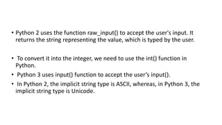 • Python 2 uses the function raw_input() to accept the user's input. It
returns the string representing the value, which is typed by the user.
• To convert it into the integer, we need to use the int() function in
Python.
• Python 3 uses input() function to accept the user’s input().
• In Python 2, the implicit string type is ASCII, whereas, in Python 3, the
implicit string type is Unicode.
 