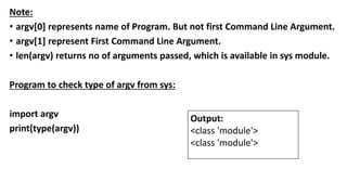 Note:
• argv[0] represents name of Program. But not first Command Line Argument.
• argv[1] represent First Command Line Argument.
• len(argv) returns no of arguments passed, which is available in sys module.
Program to check type of argv from sys:
import argv
print(type(argv))
Output:
<class 'module'>
<class 'module'>
 