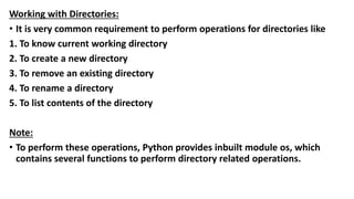 Working with Directories:
• It is very common requirement to perform operations for directories like
1. To know current working directory
2. To create a new directory
3. To remove an existing directory
4. To rename a directory
5. To list contents of the directory
Note:
• To perform these operations, Python provides inbuilt module os, which
contains several functions to perform directory related operations.
 