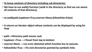 • To know contents of directory including sub directories:
• We have to use walk() function [walk in the directory so that we can aware
all contents of that directory].
• os.walk(path,topdown=True,onerror=None,followlinks=False)
• It returns an Iterator object whose contents can be displayed by using for
loop
• path-->Directory path means cwd.
• topdown =True --->Travel from top to bottom
• onerror=None --->on error detected which function has to execute.
• followlinks=True -->To visit directories pointed by symbolic links
 