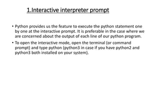 1.Interactive interpreter prompt
• Python provides us the feature to execute the python statement one
by one at the interactive prompt. It is preferable in the case where we
are concerned about the output of each line of our python program.
• To open the interactive mode, open the terminal (or command
prompt) and type python (python3 in case if you have python2 and
python3 both installed on your system).
 