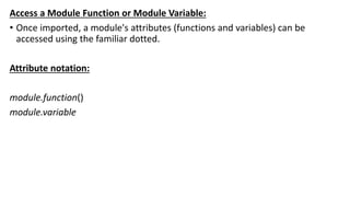 Access a Module Function or Module Variable:
• Once imported, a module's attributes (functions and variables) can be
accessed using the familiar dotted.
Attribute notation:
module.function()
module.variable
 