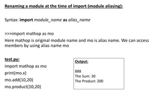 Renaming a module at the time of import (module aliasing):
Syntax: import module_name as alias_name
>>>import mathop as mo
Here mathop is original module name and mo is alias name. We can access
members by using alias name mo
test.py:
import mathop as mo
print(mo.x)
mo.add(10,20)
mo.product(10,20)
Output:
888
The Sum: 30
The Product: 200
 