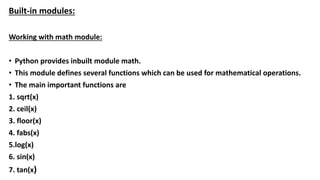 Built-in modules:
Working with math module:
• Python provides inbuilt module math.
• This module defines several functions which can be used for mathematical operations.
• The main important functions are
1. sqrt(x)
2. ceil(x)
3. floor(x)
4. fabs(x)
5.log(x)
6. sin(x)
7. tan(x)
 