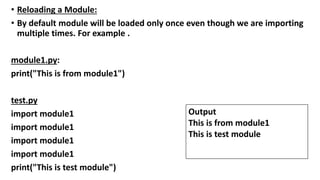 • Reloading a Module:
• By default module will be loaded only once even though we are importing
multiple times. For example .
module1.py:
print("This is from module1")
test.py
import module1
import module1
import module1
import module1
print("This is test module")
Output
This is from module1
This is test module
 