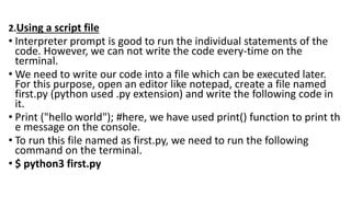 2.Using a script file
• Interpreter prompt is good to run the individual statements of the
code. However, we can not write the code every-time on the
terminal.
• We need to write our code into a file which can be executed later.
For this purpose, open an editor like notepad, create a file named
first.py (python used .py extension) and write the following code in
it.
• Print ("hello world"); #here, we have used print() function to print th
e message on the console.
• To run this file named as first.py, we need to run the following
command on the terminal.
• $ python3 first.py
 