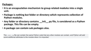 Packages:
• It is an encapsulation mechanism to group related modules into a single
unit.
• Package is nothing but folder or directory which represents collection of
Python modules.
• Any folder or directory contains __init__.py file, is considered as a Python
package. This file can be empty.
• A package can contain sub packages also.
The __init__.py file can contain the same Python code that any other module can contain, and Python will add
some additional attributes to the module when it is imported.
 