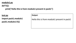 module1.py
def f1():
print("Hello this is from module1 present in pack1")
test.py
import pack1.module1
pack1.module1.f1()
Output:
Hello this is from module1 present in pack1
 