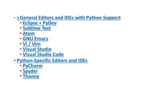 • 3.General Editors and IDEs with Python Support
• Eclipse + PyDev
• Sublime Text
• Atom
• GNU Emacs
• Vi / Vim
• Visual Studio
• Visual Studio Code
• Python-Specific Editors and IDEs
• PyCharm
• Spyder
• Thonny
 