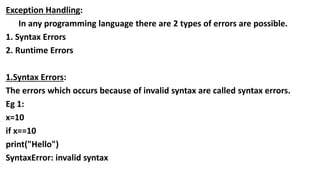 Exception Handling:
In any programming language there are 2 types of errors are possible.
1. Syntax Errors
2. Runtime Errors
1.Syntax Errors:
The errors which occurs because of invalid syntax are called syntax errors.
Eg 1:
x=10
if x==10
print("Hello")
SyntaxError: invalid syntax
 