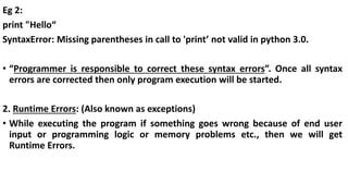 Eg 2:
print "Hello“
SyntaxError: Missing parentheses in call to 'print’ not valid in python 3.0.
• “Programmer is responsible to correct these syntax errors”. Once all syntax
errors are corrected then only program execution will be started.
2. Runtime Errors: (Also known as exceptions)
• While executing the program if something goes wrong because of end user
input or programming logic or memory problems etc., then we will get
Runtime Errors.
 