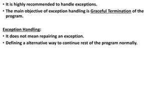 • It is highly recommended to handle exceptions.
• The main objective of exception handling is Graceful Termination of the
program.
Exception Handling:
• It does not mean repairing an exception.
• Defining a alternative way to continue rest of the program normally.
 