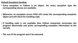 Default Exception Handing:
• Every exception in Python is an object. For every exception type the
corresponding classes are available.
• Whenever an exception occurs PVM will create the corresponding exception
object and will check for handling code.
• If handling code is not available then Python interpreter terminates the
program abnormally and prints corresponding exception information to the
console.
• The rest of the program won't be executed.
 