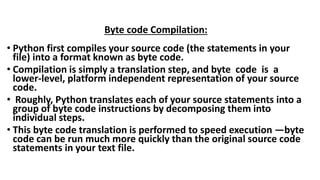 Byte code Compilation:
• Python first compiles your source code (the statements in your
file) into a format known as byte code.
• Compilation is simply a translation step, and byte code is a
lower-level, platform independent representation of your source
code.
• Roughly, Python translates each of your source statements into a
group of byte code instructions by decomposing them into
individual steps.
• This byte code translation is performed to speed execution —byte
code can be run much more quickly than the original source code
statements in your text file.
 