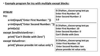 • Example program for try with multiple except blocks:
prog.py
try:
x=int(input("Enter First Number: "))
y=int(input("Enter Second Number: "))
print(x/y)
except ZeroDivisionError :
print("Can't Divide with Zero")
except ValueError:
print("please provide int value only")
D:Python_classes>prog test.py
Enter First Number: 10
Enter Second Number: 2
5.0
-----------------------------------------------------
D:Python_classes>prog test.py
Enter First Number: 10
Enter Second Number: 0
Can't Divide with Zero
-----------------------------------------------------
D:Python_classes>prog test.py
Enter First Number: 10
Enter Second Number: ten
please provide int value only
 