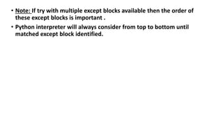 • Note: If try with multiple except blocks available then the order of
these except blocks is important .
• Python interpreter will always consider from top to bottom until
matched except block identified.
 