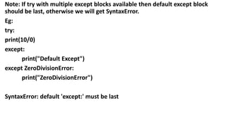 Note: If try with multiple except blocks available then default except block
should be last, otherwise we will get SyntaxError.
Eg:
try:
print(10/0)
except:
print("Default Except")
except ZeroDivisionError:
print("ZeroDivisionError")
SyntaxError: default 'except:' must be last
 