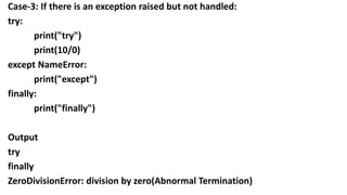 Case-3: If there is an exception raised but not handled:
try:
print("try")
print(10/0)
except NameError:
print("except")
finally:
print("finally")
Output
try
finally
ZeroDivisionError: division by zero(Abnormal Termination)
 