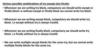 Various possible combinations of try-except-else-finally:
• Whenever we are writing try block, compulsory we should write except or
finally block i.e without except or finally block we cannot write try block.
• Whenever we are writing except block, compulsory we should write try
block. i.e except without try is always invalid.
• Whenever we are writing finally block, compulsory we should write try
block. i.e finally without try is always invalid.
• We can write multiple except blocks for the same try, but we cannot write
multiple finally blocks for the same try.
 