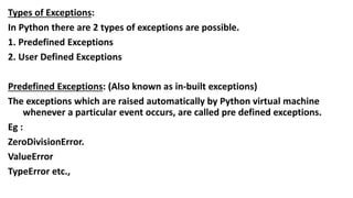 Types of Exceptions:
In Python there are 2 types of exceptions are possible.
1. Predefined Exceptions
2. User Defined Exceptions
Predefined Exceptions: (Also known as in-built exceptions)
The exceptions which are raised automatically by Python virtual machine
whenever a particular event occurs, are called pre defined exceptions.
Eg :
ZeroDivisionError.
ValueError
TypeError etc.,
 