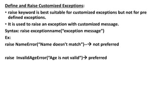 Define and Raise Customized Exceptions:
• raise keyword is best suitable for customized exceptions but not for pre
defined exceptions.
• It is used to raise an exception with customized message.
Syntax: raise exceptionname(“exception message”)
Ex:
raise NameError(“Name doesn’t match”)-- not preferred
raise InvalidAgeError(“Age is not valid”) preferred
 