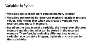 Variables in Python
• Variables are used for store data on memory location
• Variables are nothing but reserved memory locations to store
values. This means that when you create a variable you
reserve some space in memory.
• Based on the data type of a variable, the interpreter allocates
memory and decides what can be stored in the reserved
memory. Therefore, by assigning different data types to
variables, you can store integers, decimals or characters in
these variables.
 