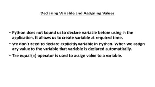 Declaring Variable and Assigning Values
• Python does not bound us to declare variable before using in the
application. It allows us to create variable at required time.
• We don't need to declare explicitly variable in Python. When we assign
any value to the variable that variable is declared automatically.
• The equal (=) operator is used to assign value to a variable.
 