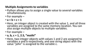 Multiple Assignments to variables:
• Python allows you to assign a single value to several variables
simultaneously.
• For example –
• a = b = c = 1
• Here, an integer object is created with the value 1, and all three
variables are assigned to the same memory location. You can
also assign multiple objects to multiple variables.
• For example –
• a, b, c = 1, 2.5, ”mothi”
• Here, two integer objects with values 1 and 2 are assigned to
variables a and b respectively, and one string object with the
value "john" is assigned to the variable c.
 