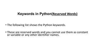 Keywords in Python(Reserved Words)
• The following list shows the Python keywords.
• These are reserved words and you cannot use them as constant
or variable or any other identifier names.
 