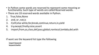 • In Python some words are reserved to represent some meaning or
functionality. Such type of words are called Reserved words.
• There are 33 reserved words available in Python.
1. True,False,None
2. and, or ,not,is
3. if,elif,else while,for,break,continue,return,in,yield
4. try,except,finally,raise,assert
5. import,from,as,class,def,pass,global,nonlocal,lambda,del,with
If want see the keyword list type the following
import keyword
keyword.kwlist
 