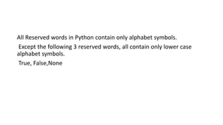 All Reserved words in Python contain only alphabet symbols.
Except the following 3 reserved words, all contain only lower case
alphabet symbols.
True, False,None
 