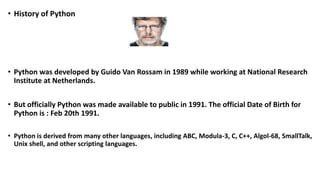 • History of Python
• Python was developed by Guido Van Rossam in 1989 while working at National Research
Institute at Netherlands.
• But officially Python was made available to public in 1991. The official Date of Birth for
Python is : Feb 20th 1991.
• Python is derived from many other languages, including ABC, Modula-3, C, C++, Algol-68, SmallTalk,
Unix shell, and other scripting languages.
 