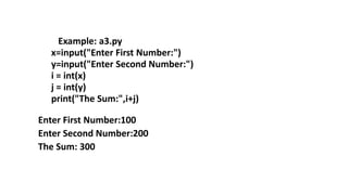 Example: a3.py
x=input("Enter First Number:")
y=input("Enter Second Number:")
i = int(x)
j = int(y)
print("The Sum:",i+j)
Enter First Number:100
Enter Second Number:200
The Sum: 300
 