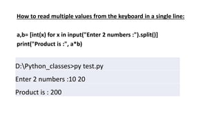 How to read multiple values from the keyboard in a single line:
a,b= [int(x) for x in input("Enter 2 numbers :").split()]
print("Product is :", a*b)
D:Python_classes>py test.py
Enter 2 numbers :10 20
Product is : 200
 