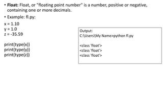 • Float: Float, or "floating point number" is a number, positive or negative,
containing one or more decimals.
• Example: fl.py:
x = 1.10
y = 1.0
z = -35.59
print(type(x))
print(type(y))
print(type(z))
Output:
C:UsersMy Name>python fl.py
<class 'float'>
<class 'float'>
<class 'float'>
 