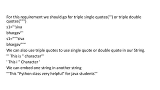 For this requirement we should go for triple single quotes(''') or triple double
quotes(""")
s1=''‘siva
bhargav'''
s1=""“siva
bhargav""“
We can also use triple quotes to use single quote or double quote in our String.
''' This is " character'''
' This i " Character '
We can embed one string in another string
'''This "Python class very helpful" for java students'''
 