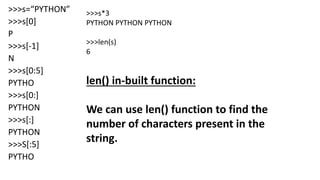 >>>s=“PYTHON”
>>>s[0]
P
>>>s[-1]
N
>>>s[0:5]
PYTHO
>>>s[0:]
PYTHON
>>>s[:]
PYTHON
>>>S[:5]
PYTHO
>>>s*3
PYTHON PYTHON PYTHON
>>>len(s)
6
len() in-built function:
We can use len() function to find the
number of characters present in the
string.
 