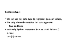 bool data type:
• We can use this data type to represent boolean values.
• The only allowed values for this data type are:
True and False
• Internally Python represents True as 1 and False as 0
b=True
type(b) =>bool
 