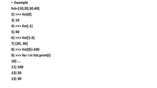 • Example
list=[10,20,30,40]
2) >>> list[0]
3) 10
4) >>> list[-1]
5) 40
6) >>> list[1:3]
7) [20, 30]
8) >>> list[0]=100
9) >>> for i in list:print(i)
10) ...
11) 100
12) 20
13) 30
 