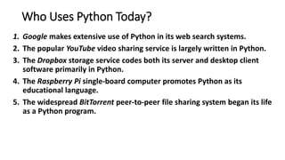Who Uses Python Today?
1. Google makes extensive use of Python in its web search systems.
2. The popular YouTube video sharing service is largely written in Python.
3. The Dropbox storage service codes both its server and desktop client
software primarily in Python.
4. The Raspberry Pi single-board computer promotes Python as its
educational language.
5. The widespread BitTorrent peer-to-peer file sharing system began its life
as a Python program.
 