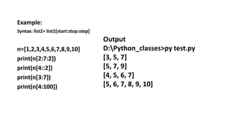 Example:
Syntax: list2= list1[start:stop:step]
n=[1,2,3,4,5,6,7,8,9,10]
print(n[2:7:2])
print(n[4::2])
print(n[3:7])
print(n[4:100])
Output
D:Python_classes>py test.py
[3, 5, 7]
[5, 7, 9]
[4, 5, 6, 7]
[5, 6, 7, 8, 9, 10]
 