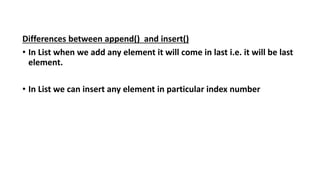 Differences between append() and insert()
• In List when we add any element it will come in last i.e. it will be last
element.
• In List we can insert any element in particular index number
 