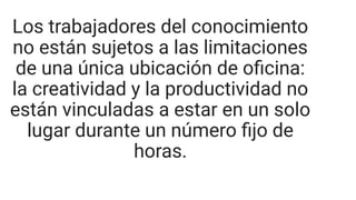Los trabajadores del conocimiento
no están sujetos a las limitaciones
de una única ubicación de oﬁcina:
la creatividad y la productividad no
están vinculadas a estar en un solo
lugar durante un número ﬁjo de
horas.
 