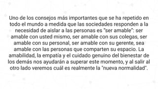 Uno de los consejos más importantes que se ha repetido en
todo el mundo a medida que las sociedades responden a la
necesidad de aislar a las personas es “ser amable”: ser
amable con usted mismo, ser amable con sus colegas, ser
amable con su personal, ser amable con su gerente, sea
amable con las personas que comparten su espacio. La
amabilidad, la empatía y el cuidado genuino del bienestar de
los demás nos ayudarán a superar este momento, y al salir al
otro lado veremos cuál es realmente la "nueva normalidad".
 