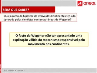 DESCOBRIR A TERRA 7
O facto de Wegener não ter apresentado uma
explicação válida do mecanismo responsável pelo
movimento dos continentes.
SERÁ QUE SABES?
Qual a razão da hipótese da Deriva dos Continentes ter sido
ignorada pelos cientistas contemporâneos de Wegener?
 