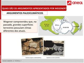 DESCOBRIR A TERRA 7
Wegener compreendeu que, no
passado, grandes superfícies
terrestres possuíam climas
diferentes dos atuais.
QUAIS SÃO OS ARGUMENTOS APRESENTADOS POR WEGENER?
ARGUMENTOS PALEOCLIMÁTICOS
 
